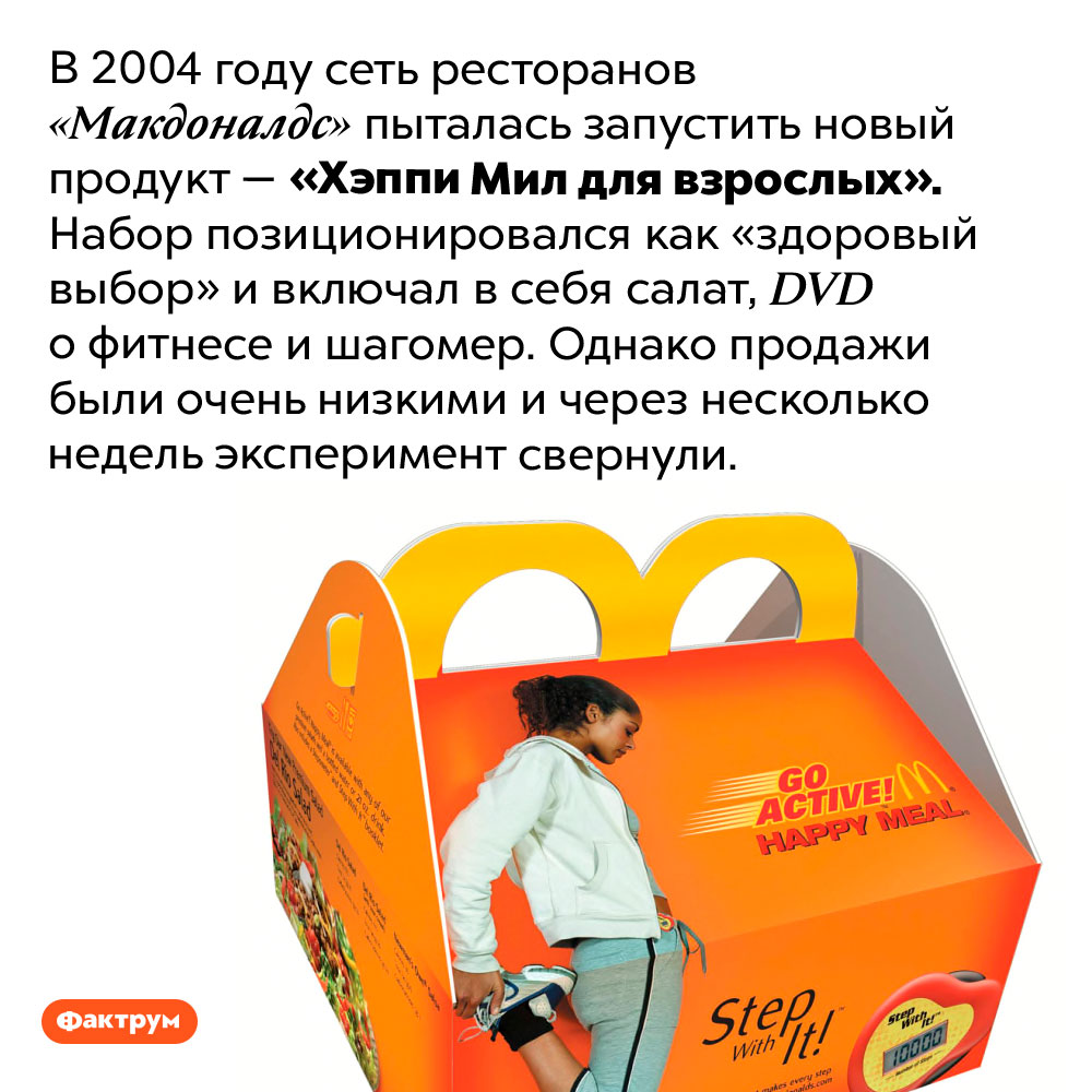 «Хэппи Мил для взрослых». В 2004 году сеть ресторанов «Макдоналдс» пыталась запустить новый продукт — «Хэппи Мил для взрослых». Набор позиционировался как «здоровый выбор» и включал в себя салат, DVD о фитнесе и шагомер. Однако продажи были очень низкими и через несколько недель эксперимент свернули.
