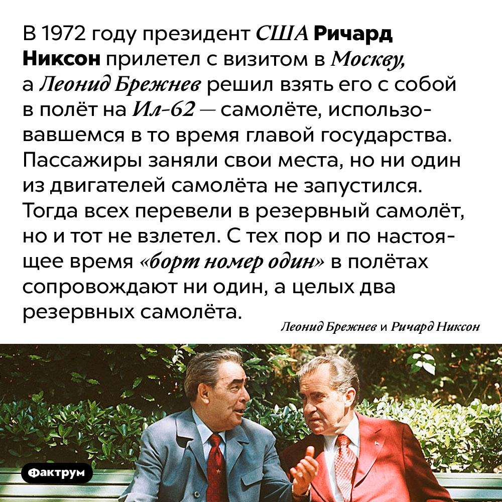 Почему президентский самолёт сопровождают аж два резервных самолёта. В 1972 году президент США Ричард Никсон прилетел с визитом в Москву, а Леонид Брежнев решил взять его с собой в полёт на Ил-62 — самолёте, использовавшемся в то время главой государства. Пассажиры заняли свои места, но ни один из двигателей самолёта не запустился. Тогда всех перевели в резервный самолёт, но и тот не взлетел. С тех пор и по настоящее время «борт номер один» в полётах сопровождают ни один, а целых два резервных самолёта.