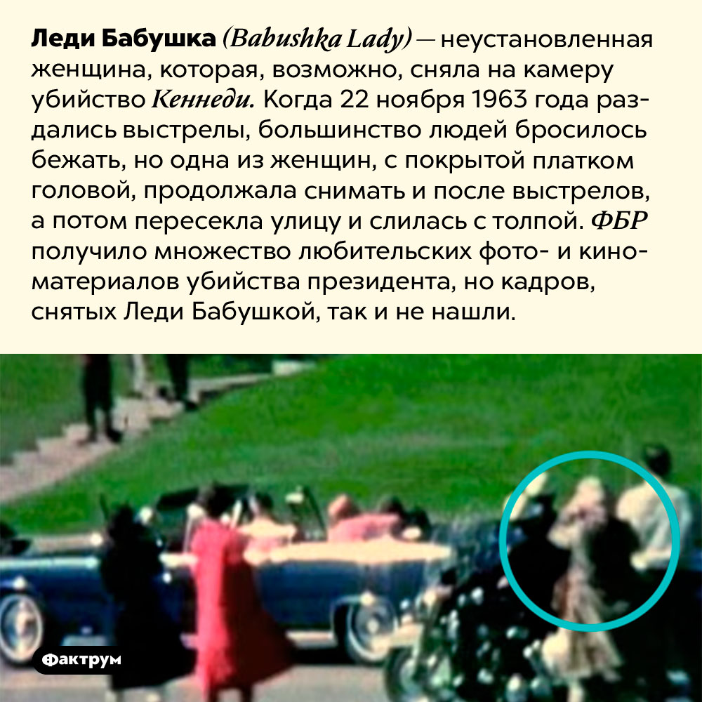 Леди Бабушка. Леди Бабушка <em>(Babushka Lady)</em> — неустановленная женщина, которая, возможно, сняла на камеру убийство Кеннеди. Когда 22 ноября 1963 года раздались выстрелы, большинство людей бросилось бежать, но одна из женщин, с покрытой платком головой, продолжала снимать и после выстрелов, а потом пересекла улицу и слилась с толпой. ФБР получило множество любительских фото- и киноматериалов убийства президента, но кадров, снятых Леди Бабушкой, так и не нашли.