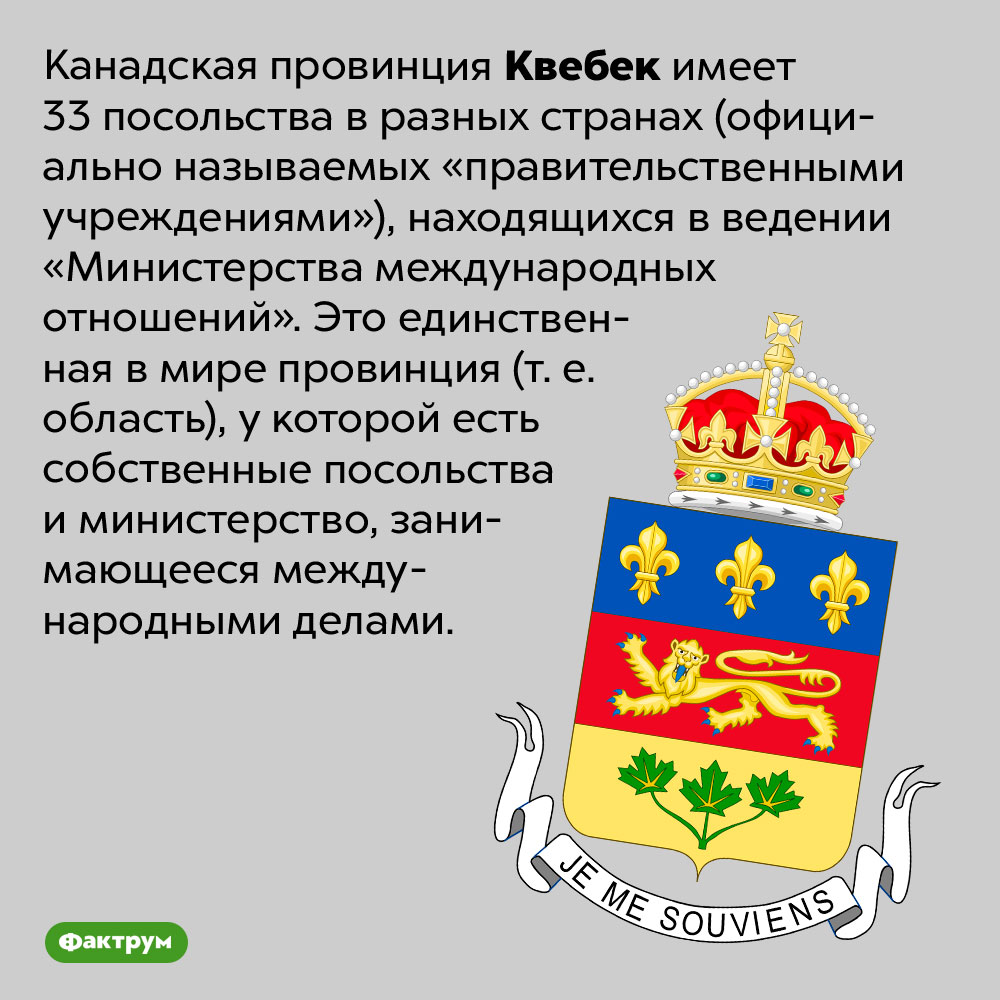 Чем уникальна канадская провинция Квебек. Канадская провинция Квебек имеет 33 посольства в разных странах (официально называемых «правительственными учреждениями»), находящихся в ведении «Министерства международных отношений». Это единственная в мире провинция (т. е. область), у которой есть собственные посольства и министерство, занимающееся международными делами.