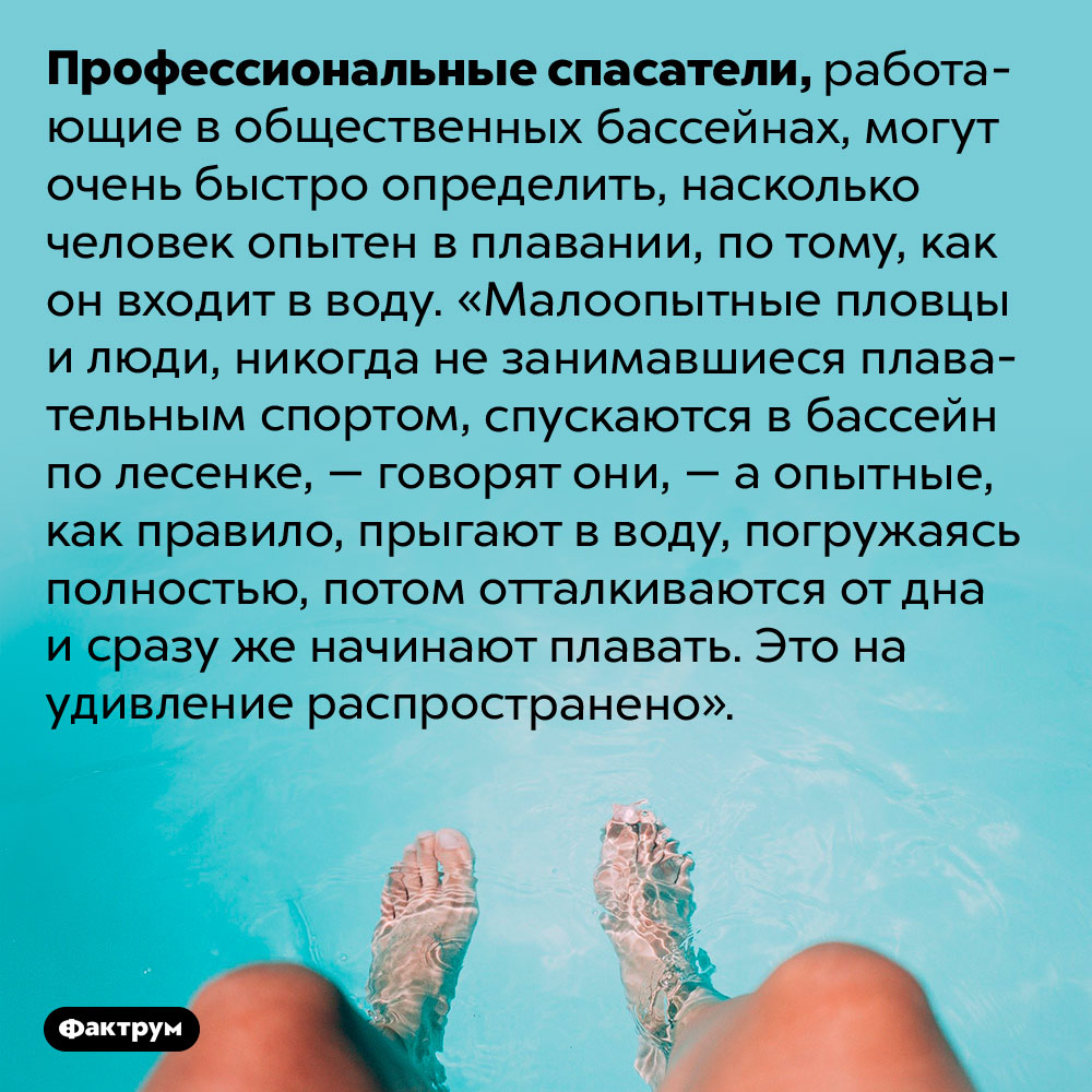 Как спасатели определяют, насколько хорошо вы плаваете. Профессиональные спасатели, работающие в общественных бассейнах, могут очень быстро определить, насколько человек опытен в плавании, по тому, как он входит в воду. «Малоопытные пловцы и люди, никогда не занимавшиеся плавательным спортом, спускаются в бассейн по лесенке, — говорят они, — а опытные, как правило, прыгают в воду, погружаясь полностью, потом отталкиваются от дна и сразу же начинают плавать. Это на удивление распространено».