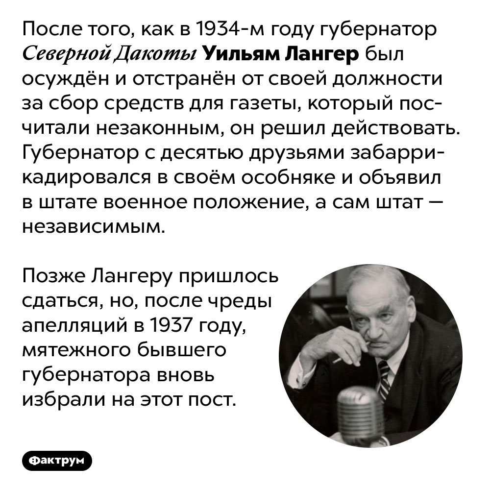 Когда Уильяма Лангера отстранили с поста губернатора Северной Дакоты, он с друзьями захватил штат. После того, как в 1934-м году губернатор Северной Дакоты Уильям Лангер был осуждён и отстранён от своей должности за сбор средств для газеты, который посчитали незаконным, он решил действовать. Губернатор с десятью друзьями забаррикадировался в своём особняке и объявил в штате военное положение, а сам штат — независимым. Позже Лангеру пришлось сдаться, но, после чреды апелляций в 1937 году, мятежного бывшего губернатора вновь избрали на этот пост.