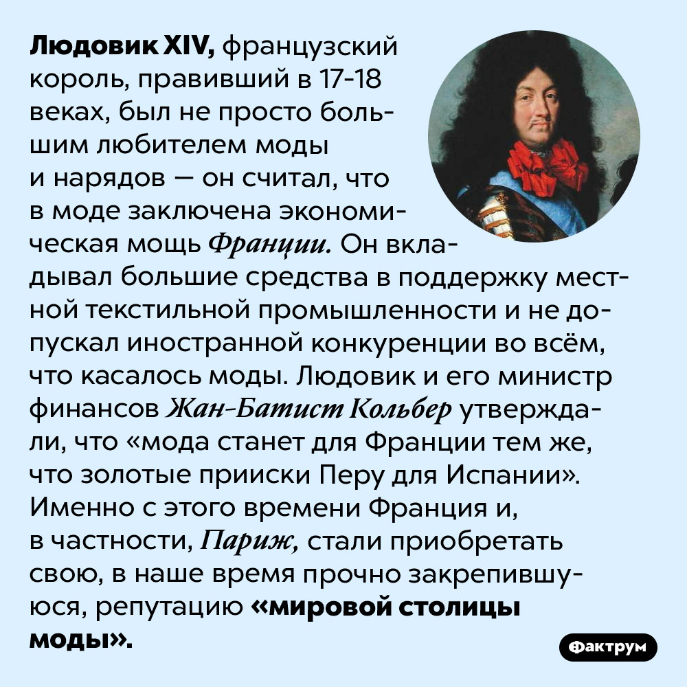 Почему Франция — мировой центр моды. Людовик XIV, французский король, правивший в 17-18 веках, был не просто большим любителем моды и нарядов — он считал, что в моде заключена экономическая мощь Франции. Он вкладывал большие средства в поддержку местной текстильной промышленности и не допускал иностранной конкуренции во всём, что касалось моды. Людовик и его министр финансов Жан-Батист Кольбер утверждали, что «мода станет для Франции тем же, что золотые прииски Перу для Испании». Именно с этого времени Франция и, в частности, Париж, стали приобретать свою, в наше время прочно закрепившуюся, репутацию «мировой столицы моды».