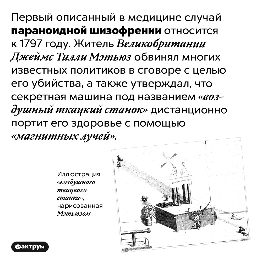 Первый описанный случай параноидной шизофрении. Первый описанный в медицине случай параноидной шизофрении относится к 1797 году. Житель Великобритании Джеймс Тилли Мэтьюз обвинял многих известных политиков в сговоре с целью его убийства, а также утверждал, что секретная машина под названием «воздушный ткацкий станок» дистанционно портит его здоровье с помощью «магнитных лучей».