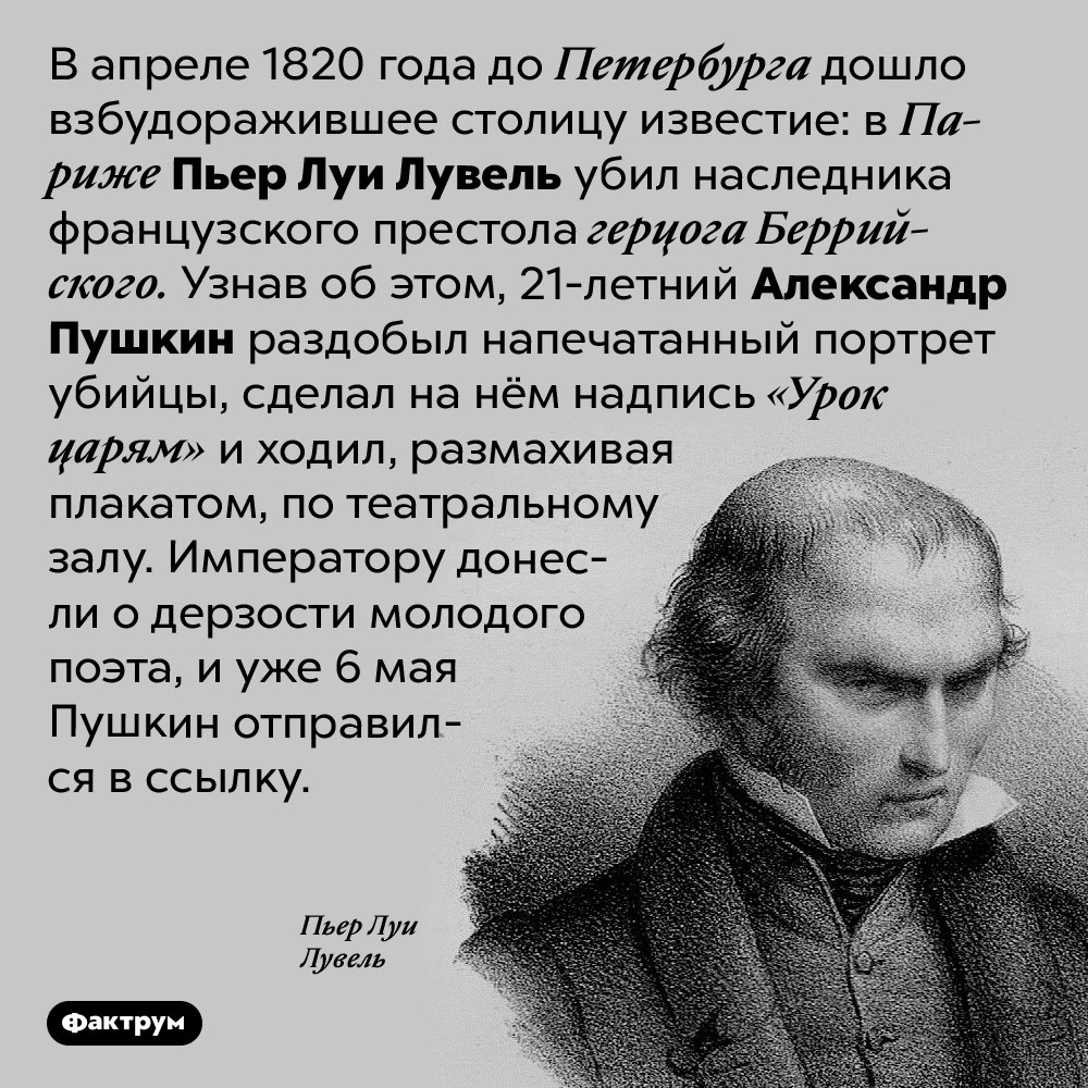 «Урок царям» от Александра Пушкина. В апреле 1820 года до Петербурга дошло взбудоражившее столицу известие: в Париже Пьер Луи Лувель убил наследника французского престола герцога Беррийского. Узнав об этом, 21-летний Александр Пушкин раздобыл напечатанный портрет убийцы, сделал на нём надпись «Урок царям» и ходил, размахивая плакатом, по театральному залу. Императору донесли о дерзости молодого поэта, и уже 6 мая Пушкин отправился в ссылку.