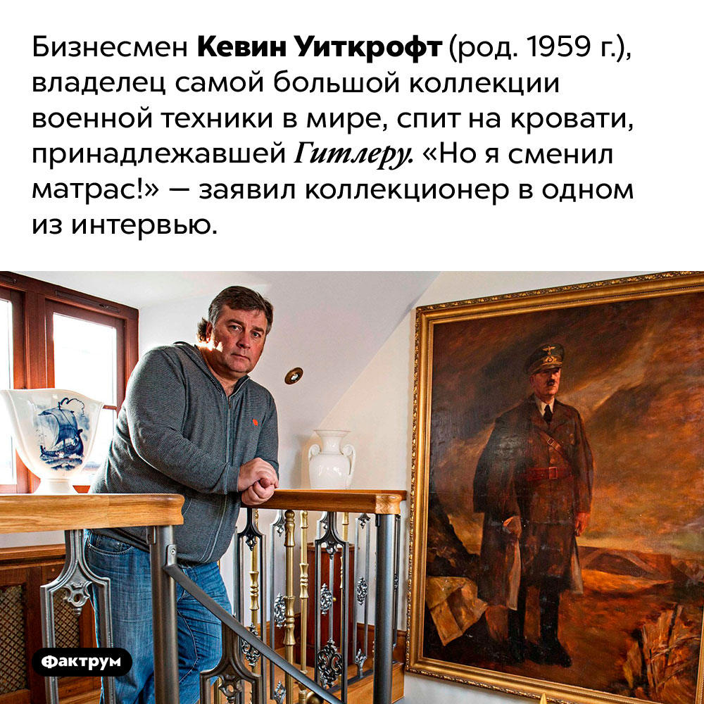 Кто спит на кровати Гитлера. Бизнесмен Кевин Уиткрофт (род. 1959 г.), владелец самой большой коллекции военной техники в мире, спит на кровати, принадлежавшей Гитлеру. «Но я сменил матрас!» — заявил коллекционер в одном из интервью.