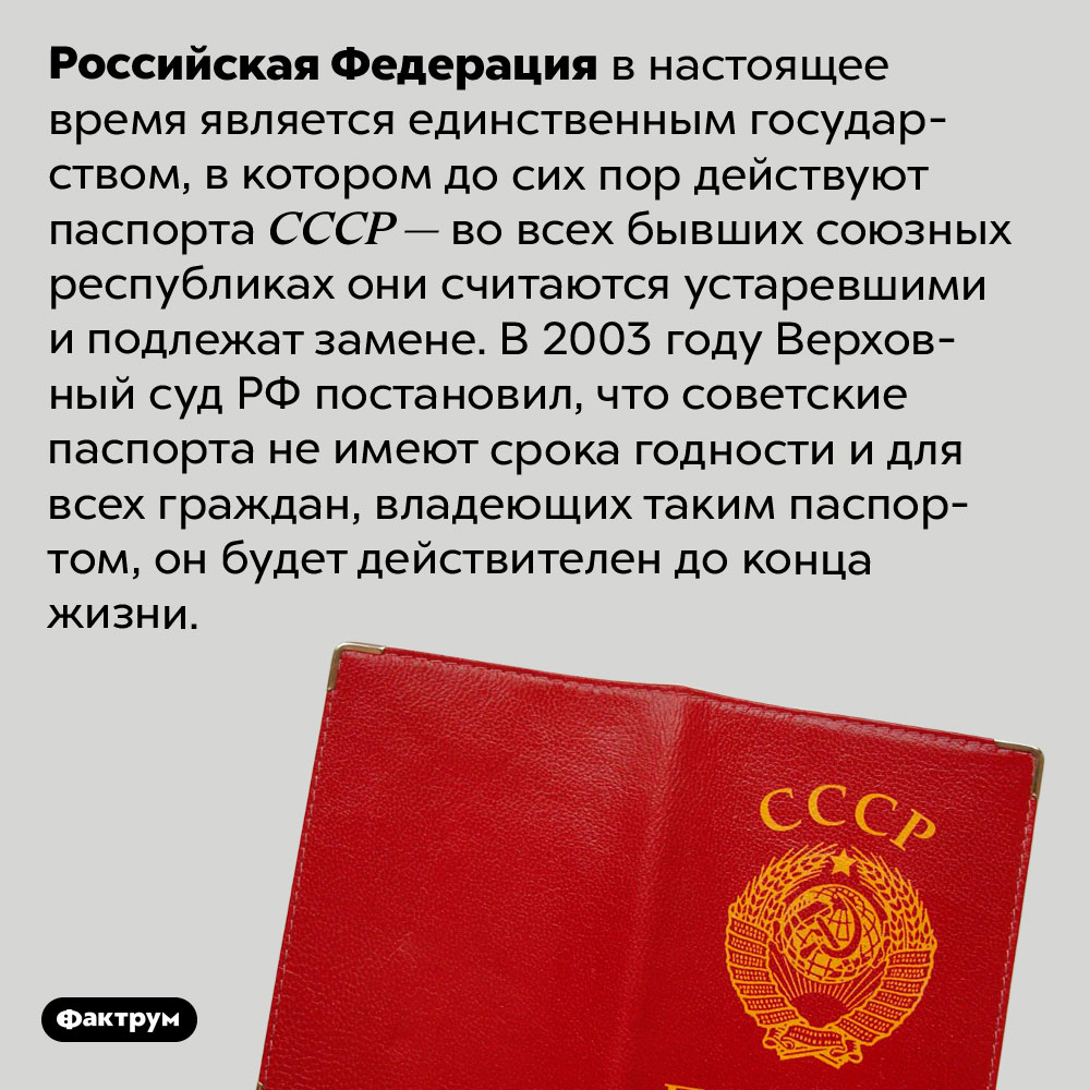 Советские паспорта всё ещё действительны в России. Российская Федерация в настоящее время является единственным государством, в котором до сих пор действуют паспорта СССР — во всех бывших союзных республиках они считаются устаревшими и подлежат замене. В 2003 году Верховный суд РФ постановил, что советские паспорта не имеют срока годности и для всех граждан, владеющих таким паспортом, он будет действителен до конца жизни.