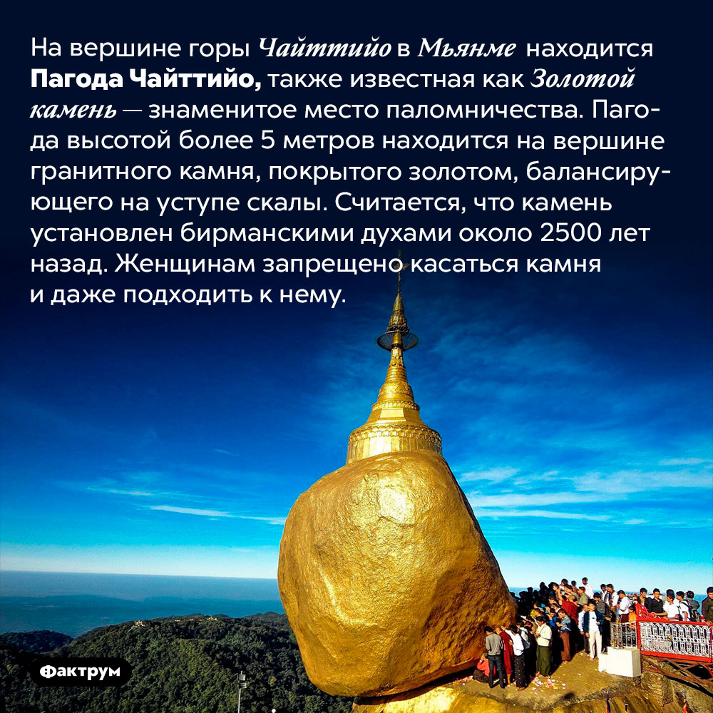 Пагода на балансирующем валуне. На вершине горы Чайттийо в Мьянме находится Пагода Чайттийо, также известная как Золотой камень — знаменитое место паломничества. Пагода высотой более 5 метров находится на вершине гранитного камня, покрытого золотом, балансирующего на уступе скалы. Считается, что камень установлен бирманскими духами около 2500 лет назад. Женщинам запрещено касаться камня и даже подходить к нему.