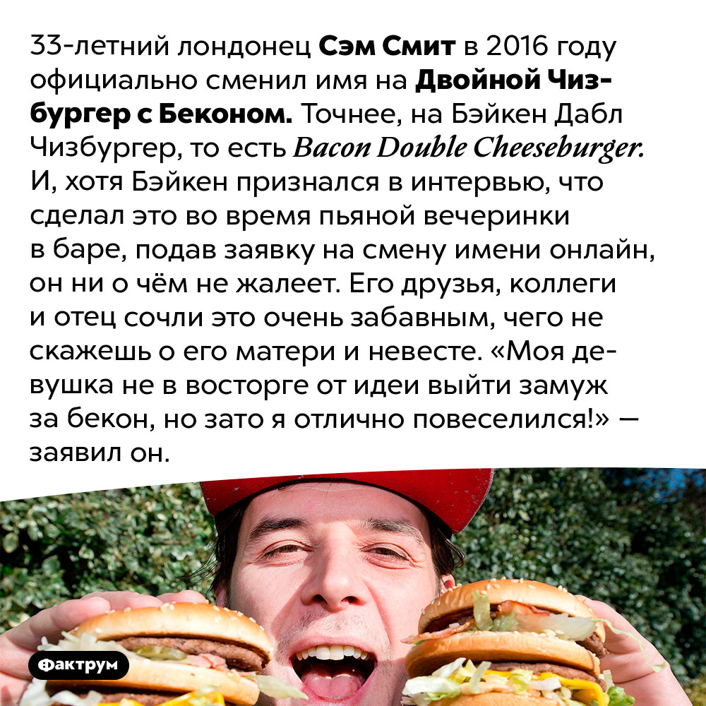 Человек, которого зовут Двойной Чизбургер с Беконом. 33-летний лондонец Сэм Смит в 2016 году официально сменил имя на Двойной Чизбургер с Беконом. Точнее, на Бэйкен Дабл Чизбургер, то есть Bacon Double Cheeseburger. И, хотя Бэйкен признался в интервью, что сделал это во время пьяной вечеринки в баре, подав заявку на смену имени онлайн, он ни о чём не жалеет. Его друзья, коллеги и отец сочли это очень забавным, чего не скажешь о его матери и невесте. «Моя девушка не в восторге от идеи выйти замуж за бекон, но зато я отлично повеселился!» — заявил он.
