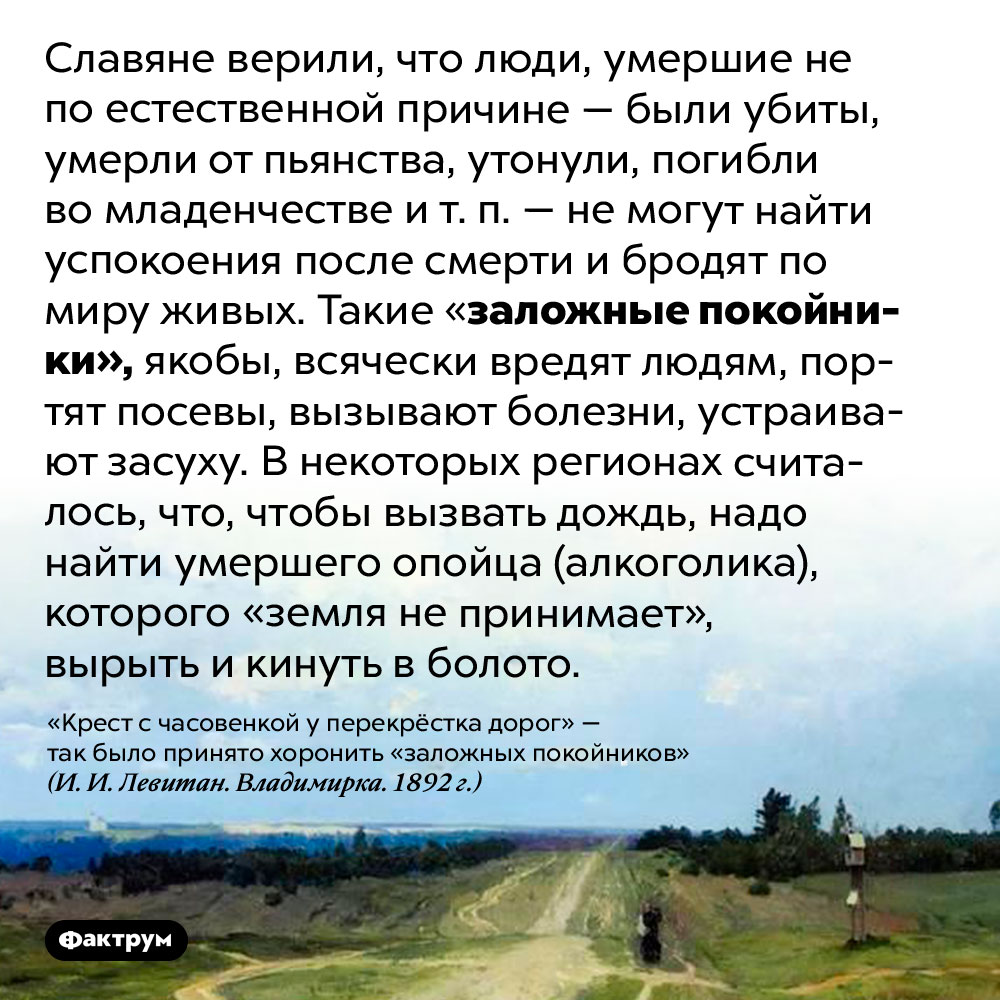 Кого славяне называли «заложными покойниками». Славяне верили, что люди, умершие не по естественной причине — были убиты, умерли от пьянства, утонули, погибли во младенчестве и т. п. — не могут найти успокоения после смерти и бродят по миру живых. Такие «заложные покойники», якобы, всячески вредят людям, портят посевы, вызывают болезни, устраивают засуху. В некоторых регионах считалось, что, чтобы вызвать дождь, надо найти умершего опойца (алкоголика), которого «земля не принимает», вырыть и кинуть в болото.