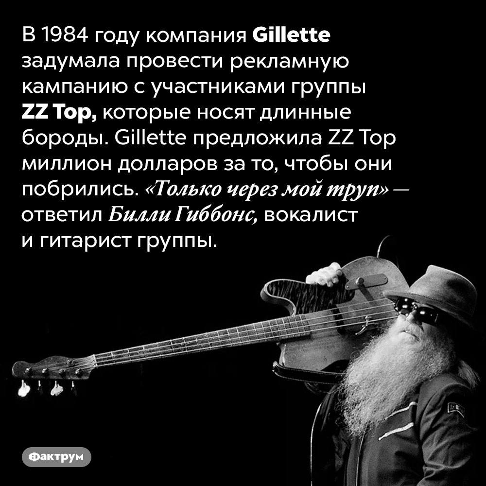 <em>ZZ Top</em> предлагали миллион долларов за то, чтобы они побрились. В 1984 году компания <em>Gillette</em> задумала провести рекламную кампанию с участниками группы <em>ZZ Top,</em> которые носят длинные бороды. Gillette предложила <em>ZZ Top</em> миллион долларов за то, чтобы они побрились. «Только через мой труп» — ответил Билли Гиббонс, вокалист и гитарист группы.