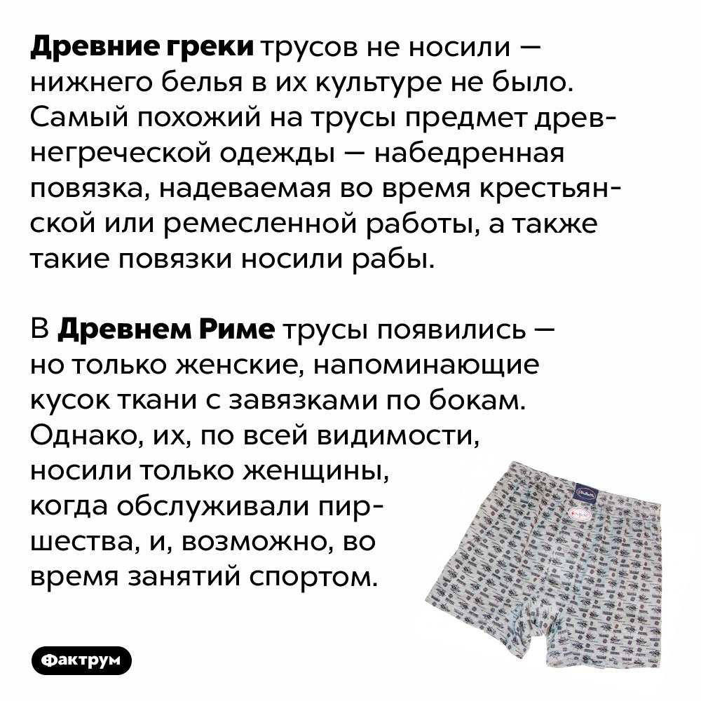 Древние греки не носили трусов. Древние греки трусов не носили — нижнего белья в их культуре не было. Самый похожий на трусы предмет древнегреческой одежды — набедренная повязка, надеваемая во время крестьянской или ремесленной работы, а также такие повязки носили рабы.
В Древнем Риме трусы появились — но только женские, напоминающие кусок ткани с завязками по бокам. Однако, их, по всей видимости, носили только женщины, когда обслуживали пиршества, и, возможно, во время занятий спортом.
