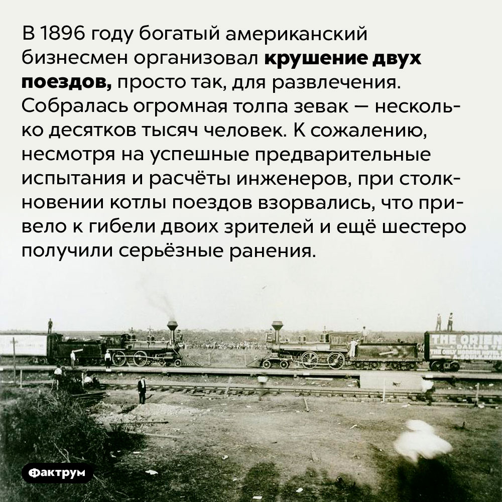 Крушение поездов ради развлечения. В 1896 году богатый американский бизнесмен организовал крушение двух поездов, просто так, для развлечения. Собралась огромная толпа зевак — несколько десятков тысяч человек. К сожалению, несмотря на успешные предварительные испытания и расчёты инженеров, при столкновении котлы поездов взорвались, что привело к гибели двоих зрителей и ещё шестеро получили серьёзные ранения.