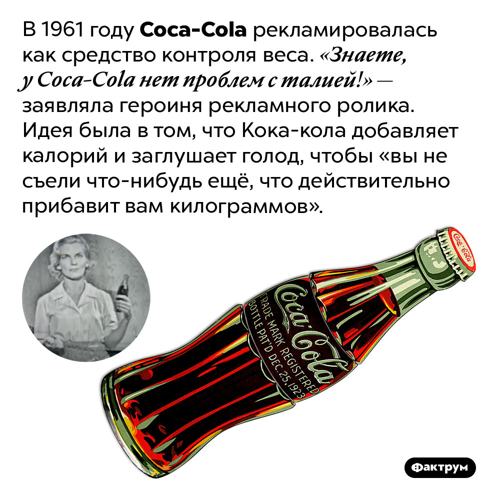 <em>Coca-Cola</em> рекламировалась как средство контроля веса. В 1961 году Coca-Cola рекламировалась как средство контроля веса. «Знаете, у Coca-Cola нет проблем с талией!» — заявляла героиня рекламного ролика. Идея была в том, что Кока-кола добавляет калорий и заглушает голод, чтобы «вы не съели что-нибудь ещё, что действительно прибавит вам килограммов».