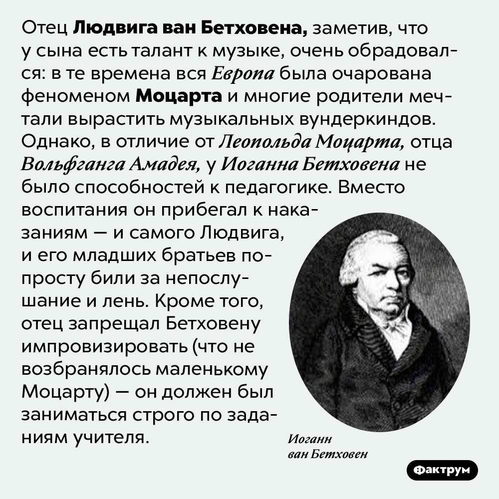 Иоганн Бетховен, отец великого композитора, пытался сделать из сына второго Моцарта. Отец Людвига ван Бетховена, заметив, что у сына есть талант к музыке, очень обрадовался: в те времена вся Европа была очарована феноменом Моцарта и многие родители мечтали вырастить музыкальных вундеркиндов. Однако, в отличие от Леопольда Моцарта, отца Вольфганга Амадея, у Иоганна Бетховена не было способностей к педагогике. Вместо воспитания он прибегал к наказаниям — и самого Людвига, и его младших братьев попросту били за непослушание и лень. Кроме того, отец запрещал Бетховену импровизировать (что не возбранялось маленькому Моцарту) — он должен был заниматься строго по заданиям учителя.