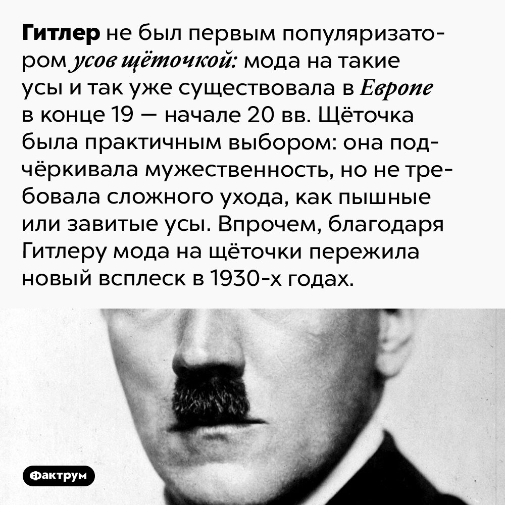 Гитлер не первым ввёл моду на усы щёточкой. Гитлер не был первым популяризатором усов щёточкой: мода на такие усы и так уже существовала в Европе в конце 19 — начале 20 вв. Щёточка была практичным выбором: она подчёркивала мужественность, но не требовала сложного ухода, как пышные или завитые усы. Впрочем, благодаря Гитлеру мода на щёточки пережила новый всплеск в 1930-х годах.