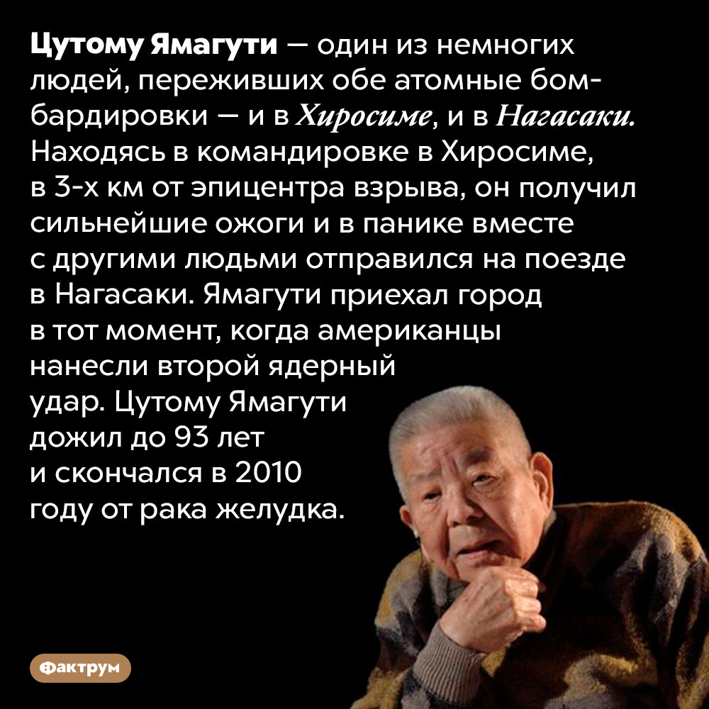 Цутому Ямагути во время ядерных взрывов побывал и в Хиросиме, и в Нагасаки. Цутому Ямагути — один из немногих людей, переживших обе атомные бомбардировки — и в Хиросиме, и в Нагасаки. Находясь в командировке в Хиросиме, в 3-х км от эпицентра взрыва, он получил сильнейшие ожоги и в панике вместе с другими людьми отправился на поезде в Нагасаки. Ямагути приехал город в тот момент, когда американцы нанесли второй ядерный удар. Цутому Ямагути дожил до 93 лет и скончался в 2010 году от рака желудка.