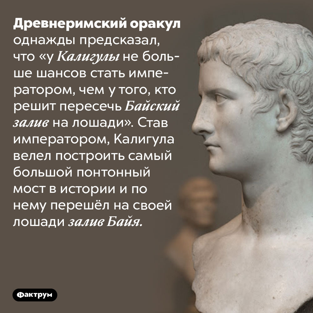 Ошибка оракула. Древнеримский оракул однажды предсказал, что «у Калигулы не больше шансов стать императором, чем у того, кто решит пересечь Байский залив на лошади». Став императором, Калигула велел построить самый большой понтонный мост в истории и по него перешёл на своей лошади залив Байя.