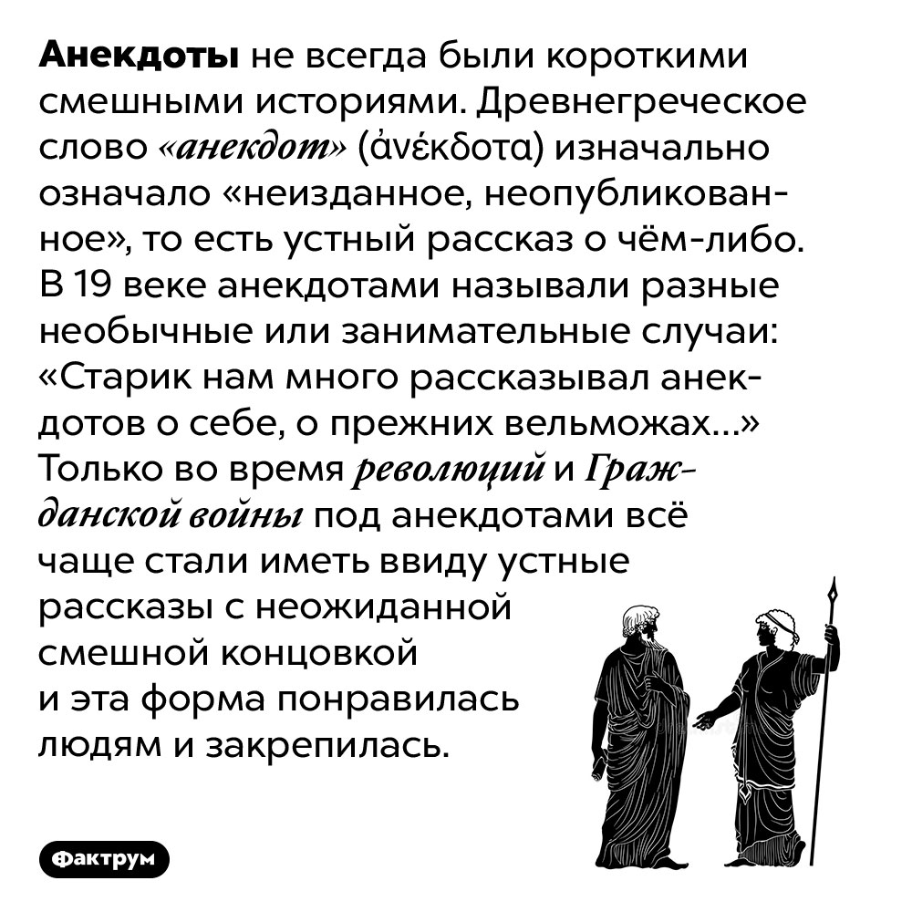 Изначально анекдоты не были смешными. Анекдоты не всегда были короткими смешными историями. Древнегреческое слово «анекдот» (ἀνέκδοτα) изначально означало «неизданное, неопубликованное», то есть устный рассказ о чём-либо. В 19 веке анекдотами называли разные необычные или занимательные случаи: «Старик нам много рассказывал анекдотов о себе, о прежних вельможах…» Только во время революций и Гражданской войны под анекдотами всё чаще стали иметь ввиду устные рассказы с неожиданной смешной концовкой и эта форма понравилась людям и закрепилась.