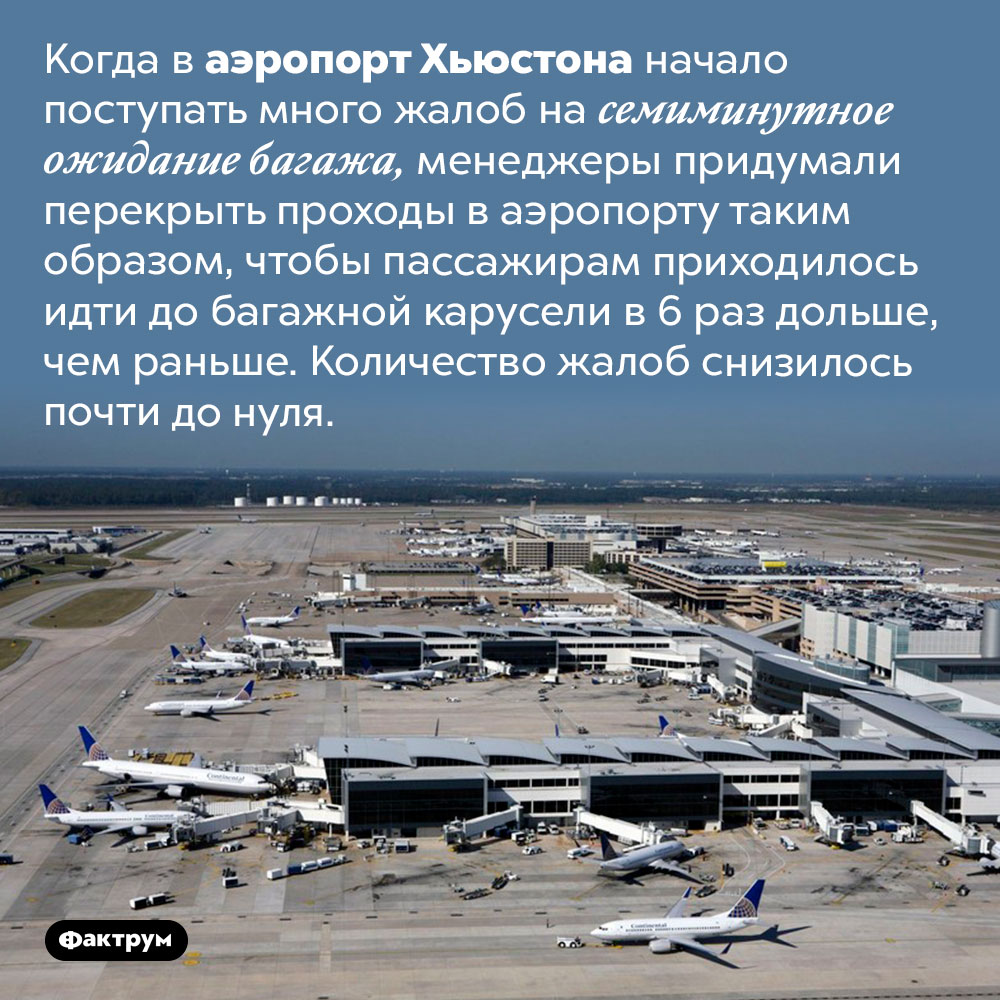 Как аэропорт Хьюстона решил проблему с длительным ожиданием багажа. Когда в аэропорт Хьюстона начало поступать много жалоб на семиминутное ожидание багажа, менеджеры придумали перекрыть проходы в аэропорту таким образом, чтобы пассажирам приходилось идти до багажной карусели в 6 раз дольше, чем раньше. Количество жалоб снизилось почти до нуля.