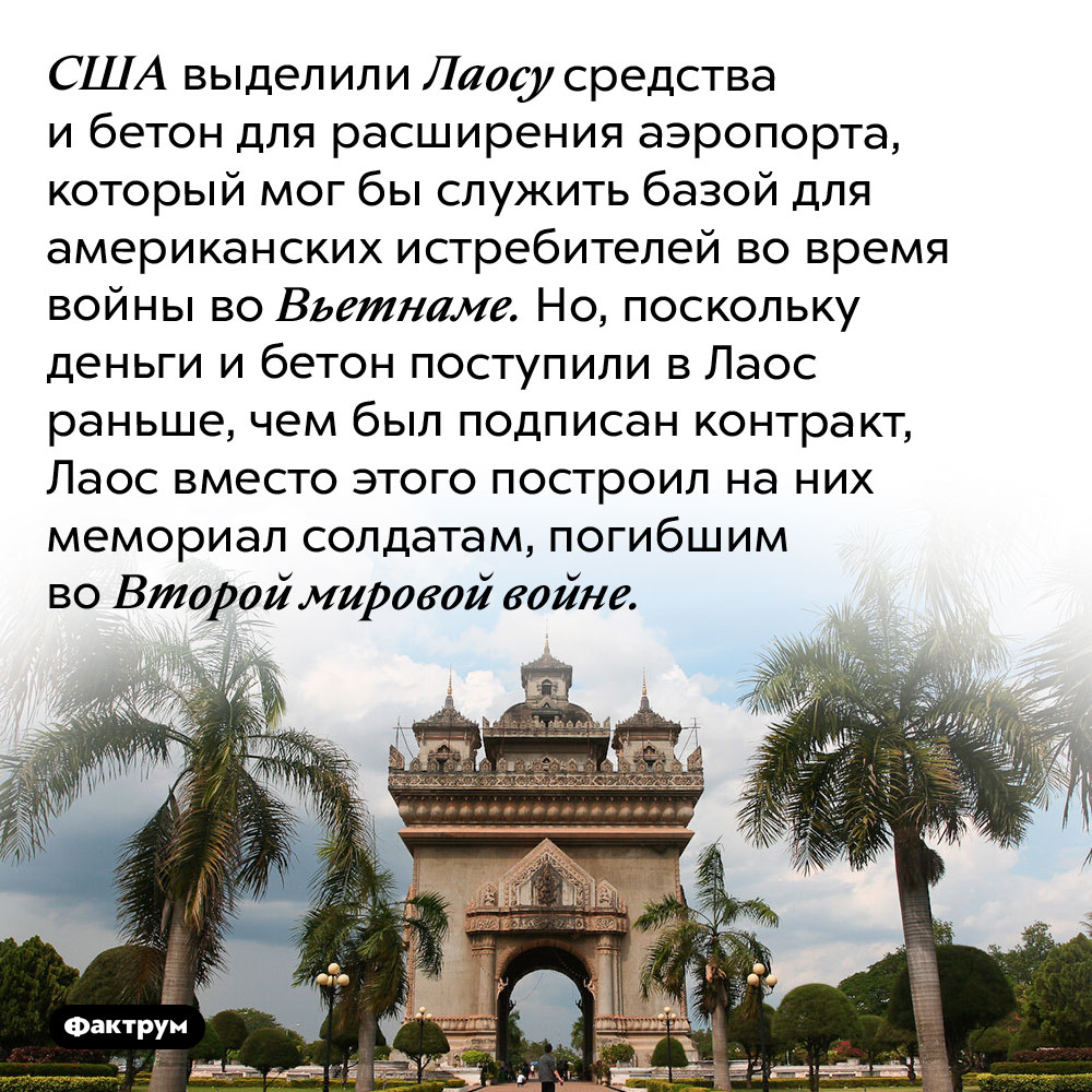 Как Лаос «кинул» США на деньги и бетон. США выделили Лаосу средства и бетон для расширения аэропорта, который мог бы служить базой для американских истребителей во время войны во Вьетнаме. Но, поскольку деньги и бетон поступили в Лаос раньше, чем был подписан контракт, Лаос вместо этого построил на них мемориал солдатам, погибшим во Второй мировой войне.