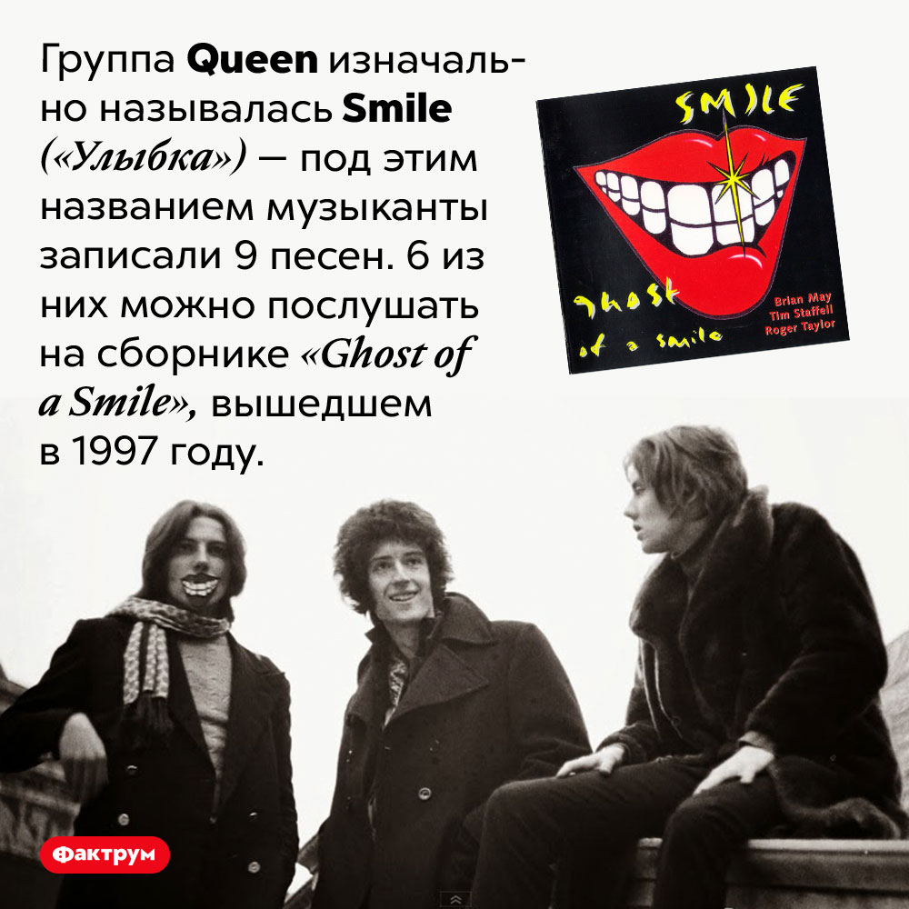 Как изначально называлась группа <em>Queen?</em>. Группа <em>Queen<em> изначально называлась <em>Smile</em> («Улыбка») — под этим названием музыканты записали 9 песен. 6 из них можно послушать на сборнике <em>«Ghost of a Smile»,</em> вышедшем в 1997 году.