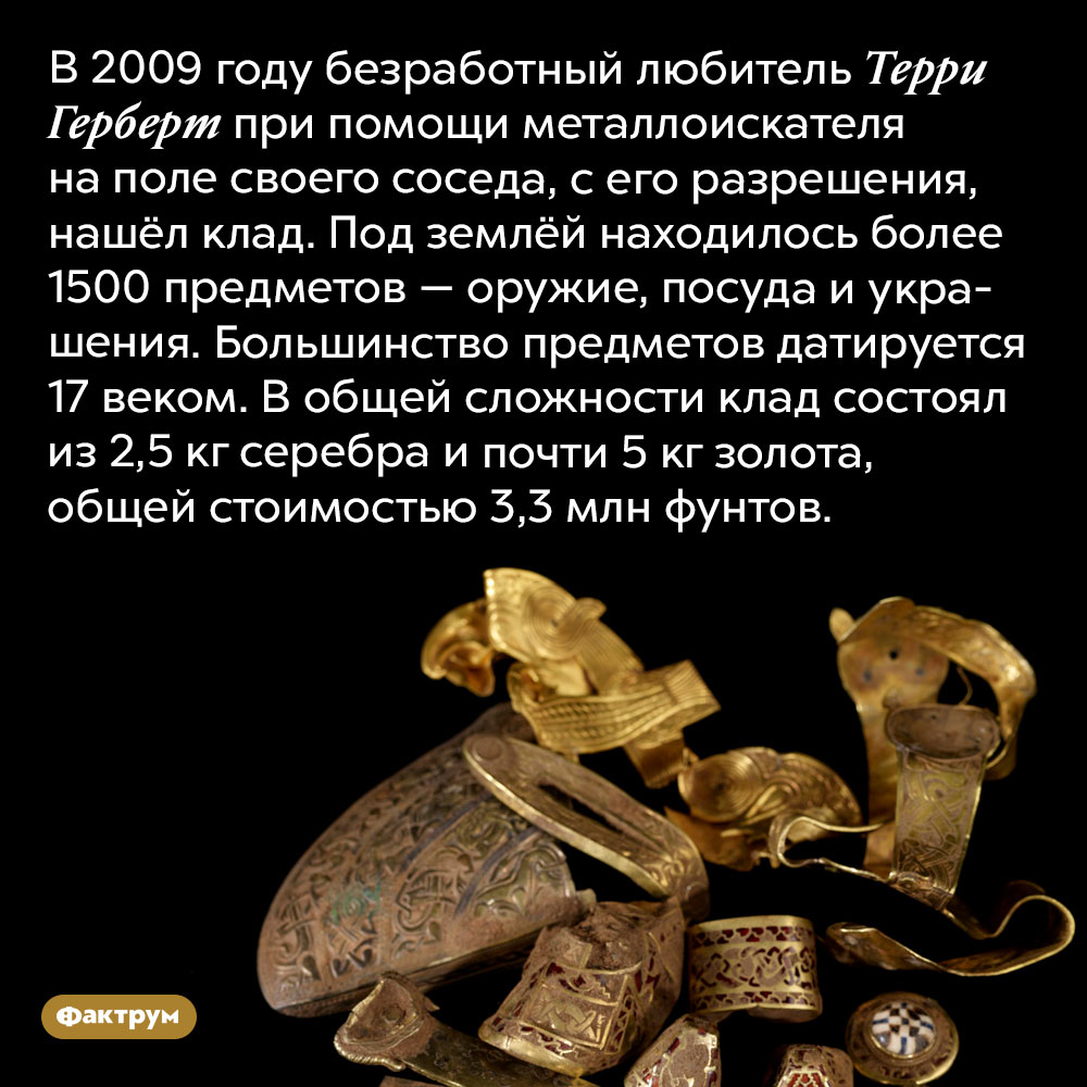Стаффордширский клад. В 2009 году безработный любитель Терри Герберт при помощи металлоискателя на поле своего соседа, с его разрешения, нашёл клад. Под землёй находилось более 1500 предметов — оружие, посуда и украшения. Большинство предметов датируется 17 веком. В общей сложности клад состоял из 2,5 кг серебра и почти 5 кг золота, общей стоимостью 3,3 млн фунтов.