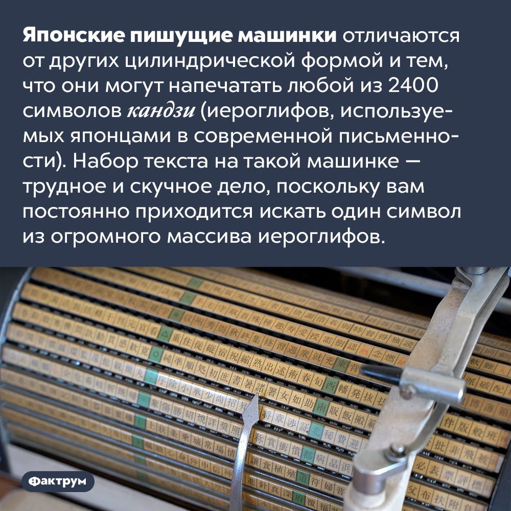 В японских пишущих машинках 2400 различных символов. Японские пишущие машинки отличаются от других цилиндрической формой и тем, что они могут напечатать любой из 2400 символов кандзи (иероглифов, используемых японцами в современной письменности). Набор текста на такой машинке — трудное и скучное дело, поскольку вам постоянно приходится искать один символ из огромного массива иероглифов.