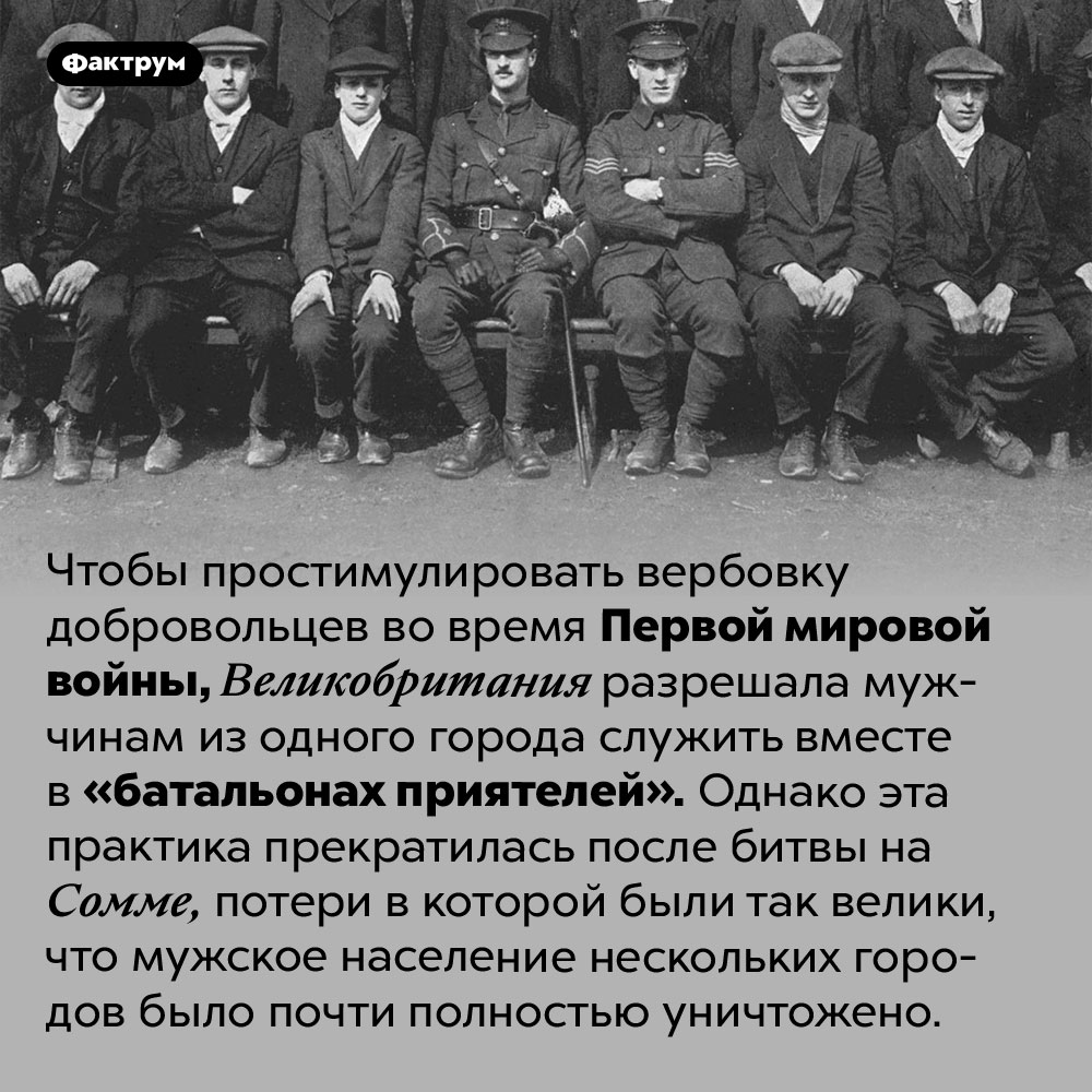 Что такое «батальоны приятелей». Чтобы простимулировать вербовку добровольцев во время Первой мировой войны, Великобритания разрешала мужчинам из одного города служить вместе в «батальонах приятелей». Однако эта практика прекратилась после битвы на Сомме, потери в которой были так велики, что мужское население нескольких городов было почти полностью уничтожено.