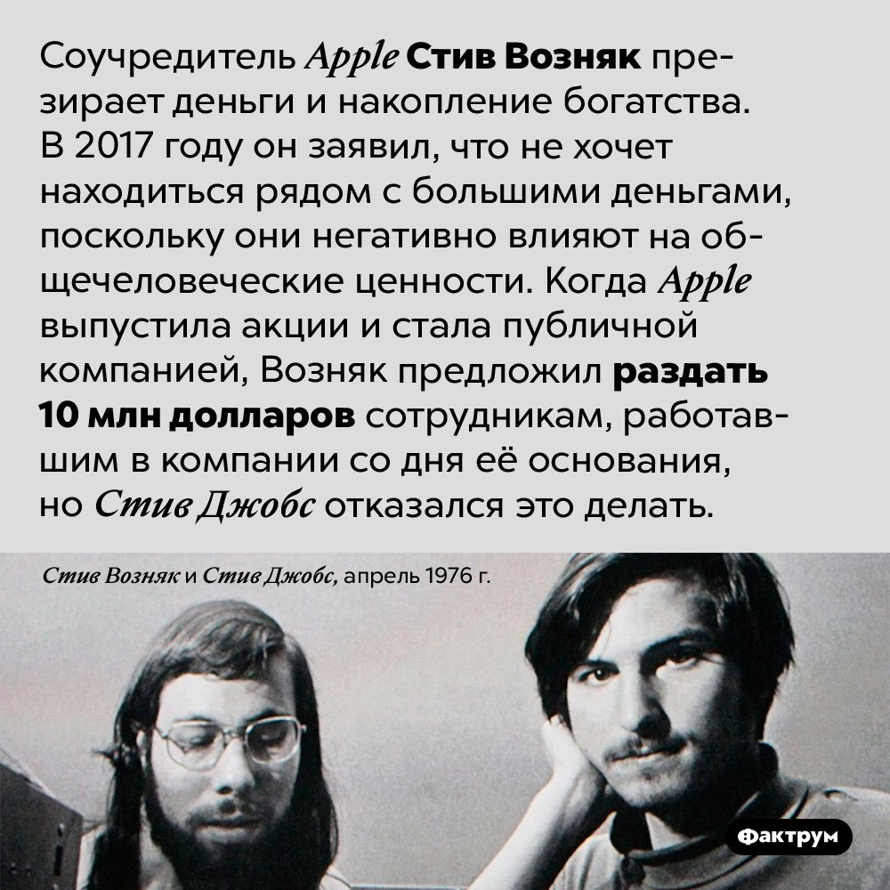 Соучредитель <em>Apple</em> Стив Возняк презирает деньги. Соучредитель <em>Apple</em> Стив Возняк презирает деньги и накопление богатства. В 2017 году он заявил, что не хочет находиться рядом с большими деньгами, поскольку они негативно влияют на общечеловеческие ценности. Когда <em>Apple</em> выпустила акции и стала публичной компанией, Возняк предложил раздать 10 млн долларов сотрудникам, работавшим в компании со дня её основания, но Стив Джобс отказался это делать.