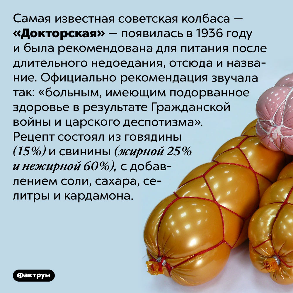 Из чего в СССР делали «Докторскую» колбасу. Самая известная советская колбаса — «Докторская» — появилась в 1936 году и была рекомендована для питания после длительного недоедания, отсюда и название. Официально рекомендация звучала так: «больным, имеющим подорванное здоровье в результате Гражданской войны и царского деспотизма». Рецепт состоял из говядины (15%) и свинины (жирной 25% и нежирной 60%), с добавлением соли, сахара, селитры и кардамона.