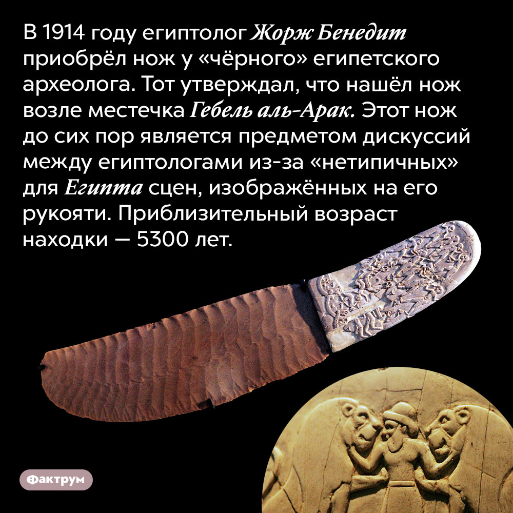 Нож из Гебель эль-Арака. В 1914 году египтолог Жорж Бенедит приобрёл нож у «чёрного» египетского археолога. Тот утверждал, что нашёл нож возле местечка Гебель аль-Арак. Этот нож до сих пор является предметом дискуссий между египтологами из-за «нетипичных» для Египта сцен, изображённых на его рукояти. Приблизительный возраст находки — 5300 лет.