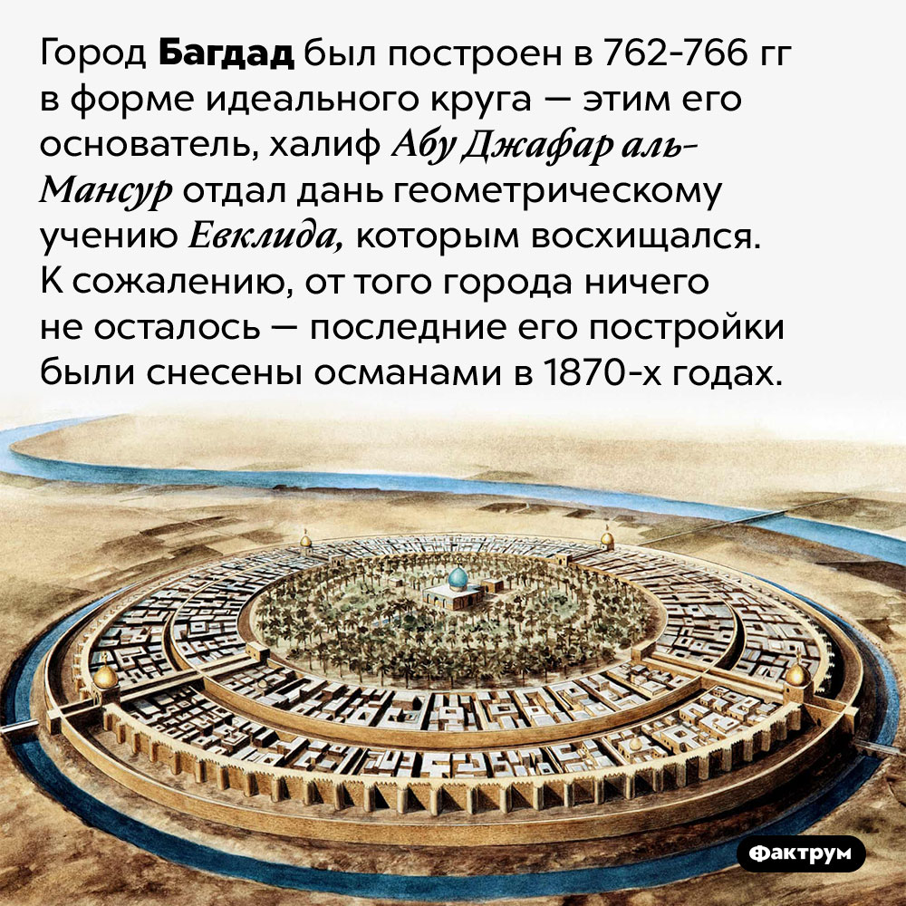 Багдад был построен в форме идеального круга. Город Багдад был построен в 762-766 гг в форме идеального круга — этим его основатель, халиф Абу Джафар аль-Мансур отдал дань геометрическому учению Евклида, которым восхищался. К сожалению, от того города ничего не осталось — последние его постройки были снесены османами в 1870-х годах.