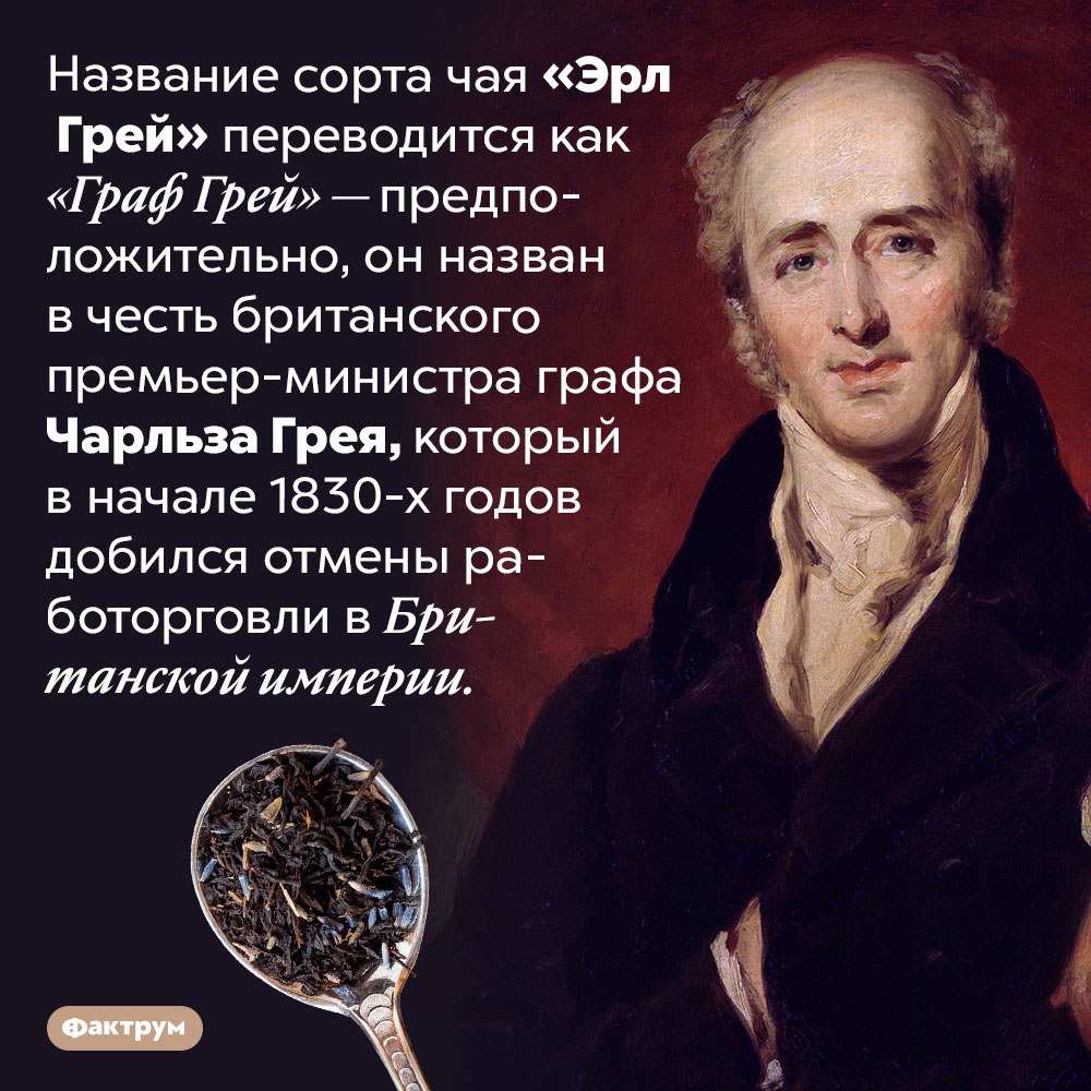 Почему чай «Эрл Грей» так называется. Название сорта чая «Эрл Грей» переводится как «Граф Грей» — предположительно, он назван в честь британского премьер-министра графа Чарльза Грея, который в начале 1830-х годов добился отмены работорговли в Британской империи.
