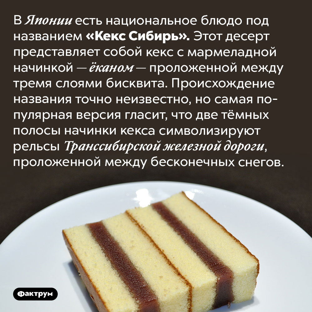 В Японии есть национальное блюдо, названное в честь Сибири. В Японии есть национальное блюдо под названием «Кекс Сибирь». Этот десерт представляет собой кекс с мармеладной начинкой — ёканом — проложенной между тремя слоями бисквита. Происхождение названия точно неизвестно, но самая популярная версия гласит, что две тёмных полосы начинки кекса символизируют рельсы Транссибирской железной дороги, проложенной между бесконечных снегов.