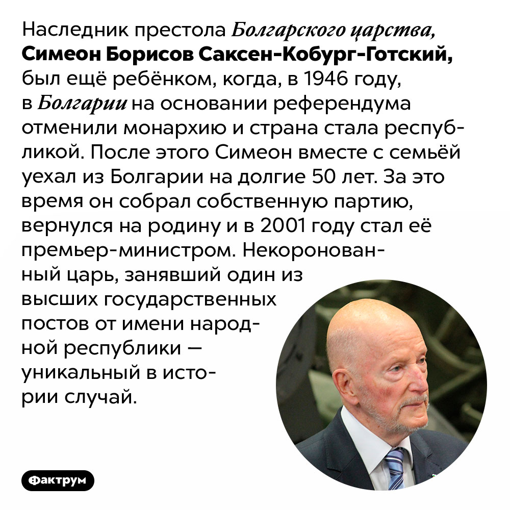 Как некоронованный царь Болгарии всё же пришёл ко власти. Наследник престола Болгарского царства, Симеон Борисов Саксен-Кобург-Готский, был ещё ребёнком, когда, в 1946 году, в Болгарии на основании референдума отменили монархию и страна стала республикой. После этого Симеон вместе с семьёй уехал из Болгарии на долгие 50 лет. За это время он собрал собственную партию, вернулся на родину и в 2001 году стал её премьер-министром. Некоронованный царь, занявший один из высших государственных постов от имени народной республики — уникальный в истории случай.