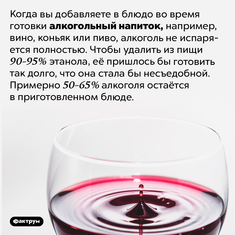 Если вы добавляете спиртное при готовке, алкоголь из пищи не испаряется полностью. Когда вы добавляете в блюдо во время готовки алкогольный напиток, например, вино, коньяк или пиво, алкоголь не испаряется полностью. Чтобы удалить из пищи 90-95% этанола, её пришлось бы готовить так долго, что она стала бы несъедобной. Примерно 50-65% алкоголя остаётся в приготовленном блюде.