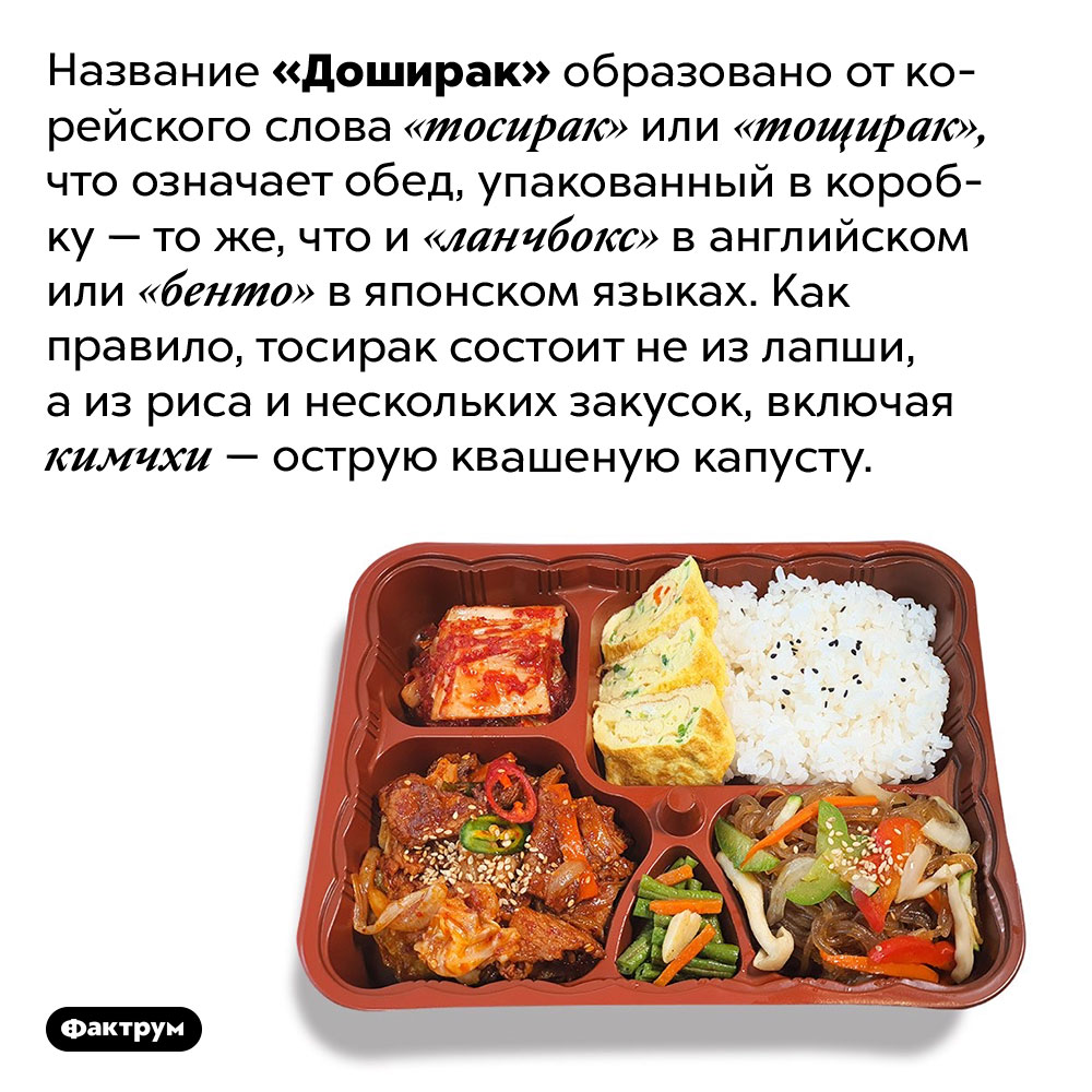 Что означает слово «Доширак». Название «Доширак» образовано от корейского слова «тосирак» или «тощирак», что означает обед, упакованный в коробку — то же, что и «ланчбокс» в английском или «бенто» в японском языках. Как правило, тосирак состоит не из лапши, а из риса и нескольких закусок, включая кимчхи — острую квашеную капусту.