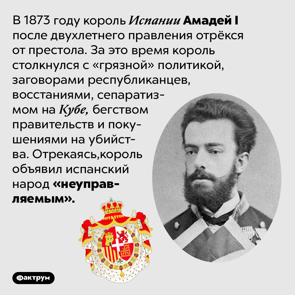Король Испании отрёкся от престола, объявив испанский народ неуправляемым. В 1873 году король Испании Амадей I после двухлетнего правления отрёкся от престола. За это время король столкнулся с «грязной» политикой, заговорами республиканцев, восстаниями, сепаратизмом на Кубе, бегством правительств и покушениями на убийства. Отрекаясь, король объявил испанский народ «неуправляемым».
