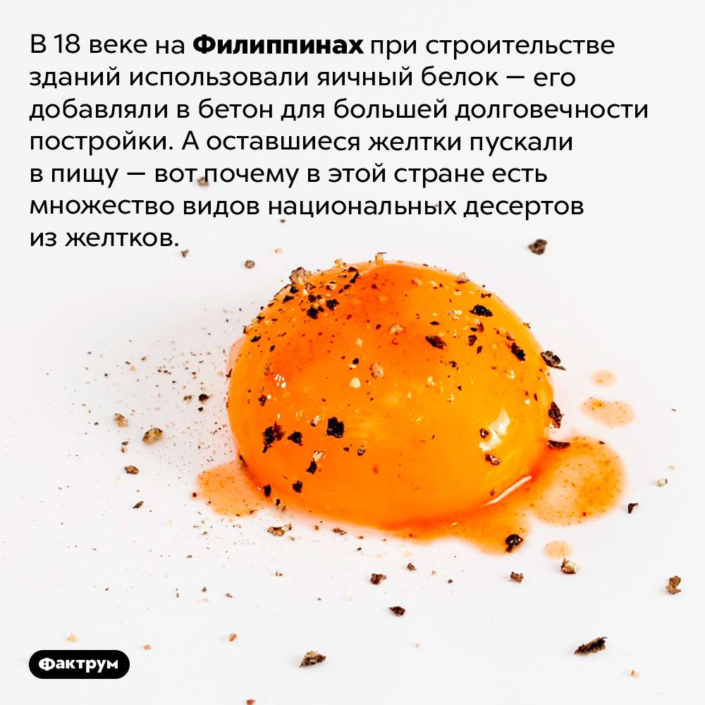 Почему на Филиппинах много десертов из яичных желтков. В 18 веке на Филиппинах при строительстве зданий использовали яичный белок — его добавляли в бетон для большей долговечности постройки. А оставшиеся желтки пускали в пищу — вот почему в этой стране есть множество видов национальных десертов из желтков.