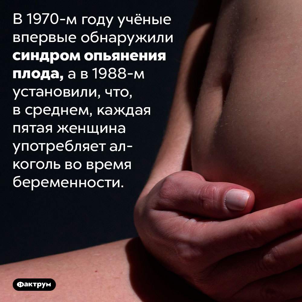 Каждая 5-я женщина пьёт алкогольные напитки во время беременности. В 1970-м году учёные впервые обнаружили синдром опьянения плода, а в 1988-м установили, что, в среднем, каждая пятая женщина употребляет алкоголь во время беременности.