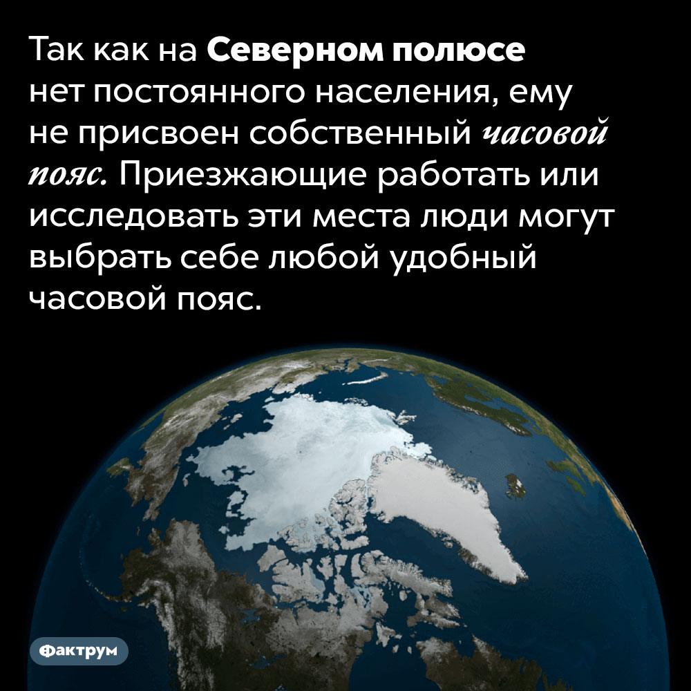 У Северного полюса нет часового пояса. Так как на Северном полюсе нет постоянного населения, ему не присвоен собственный часовой пояс. Приезжающие работать или исследовать эти места люди могут выбрать себе любой удобный часовой пояс.
