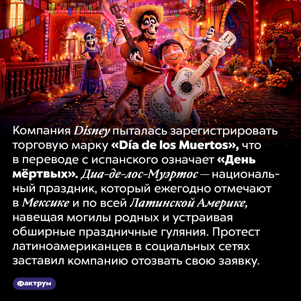 Компания <em>Disney</em> пыталась присвоить название национального праздника. Компания <em>Disney</em> пыталась зарегистрировать торговую марку <em>«Día de los Muertos»,</em> что в переводе с испанского означает «День мёртвых». Диа-де-лос-Муэртос — национальный праздник, который ежегодно отмечают в Мексике и по всей Латинской Америке, навещая могилы родных и устраивая обширные праздничные гуляния. Протест латиноамериканцев в социальных сетях заставил компанию отозвать свою заявку.