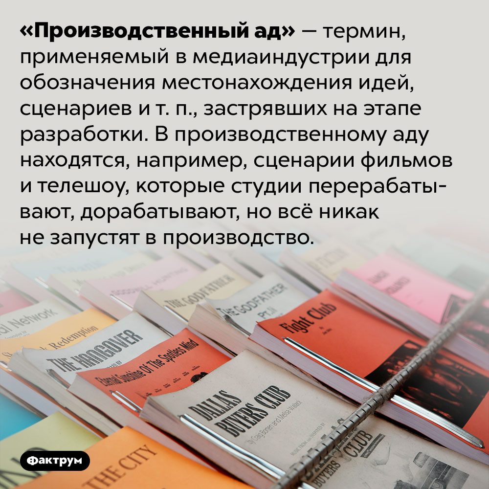 Что такое «производственный ад». «Производственный ад» — термин, применяемый в медиаиндустрии для обозначения местонахождения идей, сценариев и т. п., застрявших на этапе разработки. В производственному аду находятся, например, сценарии фильмов и телешоу, которые студии перерабатывают, дорабатывают, но всё никак не запустят в производство.