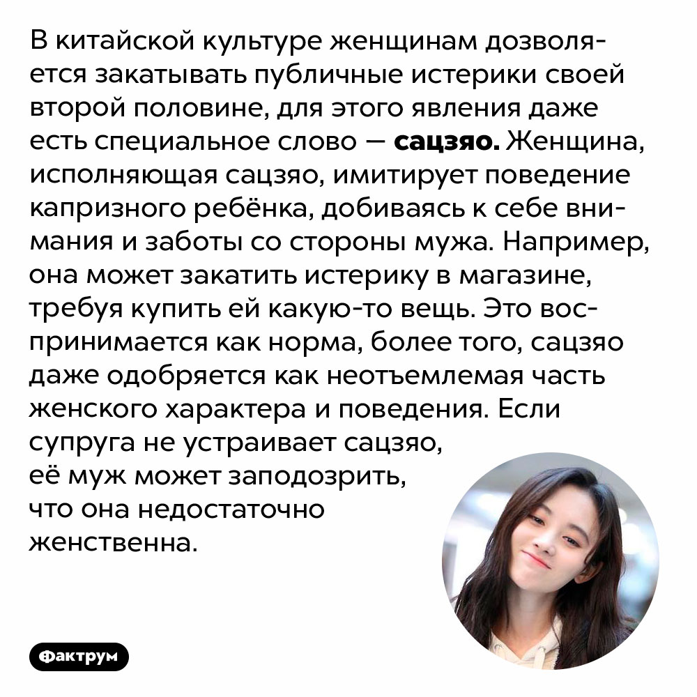 В Китае публичные женские истерики считаются нормой. В китайской культуре женщинам дозволяется закатывать публичные истерики своей второй половине, для этого явления даже есть специальное слово — сацзяо. Женщина, исполняющая сацзяо, имитирует поведение капризного ребёнка, добиваясь к себе внимания и заботы со стороны мужа. Например, она может закатить истерику в магазине, требуя купить ей какую-то вещь. Это воспринимается как норма, более того, сацзяо даже одобряется как неотъемлемая часть женского характера и поведения. Если супруга не устраивает сацзяо, её муж может заподозрить, что она недостаточно женственна.