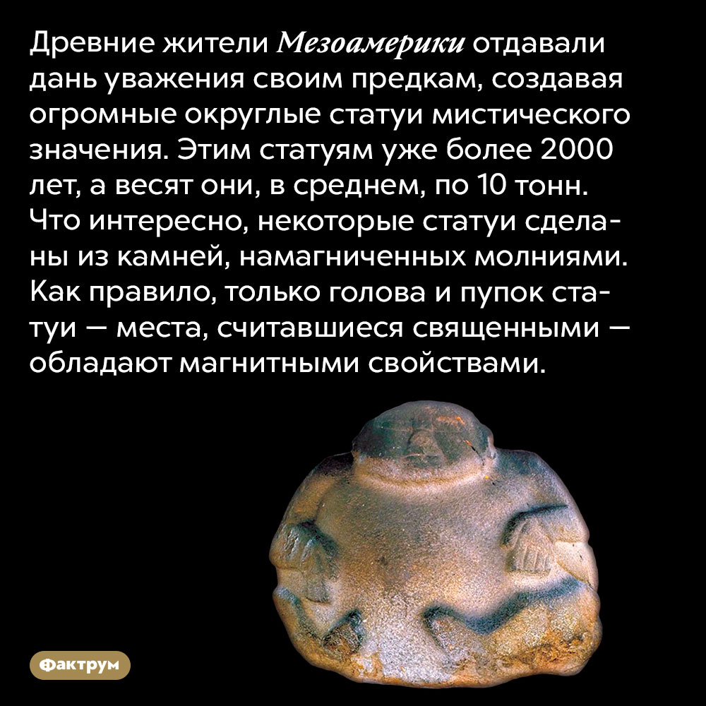 Древние жители Мезоамерики делали статуи с магнитными пупками. Древние жители Мезоамерики отдавали дань уважения своим предкам, создавая огромные округлые статуи мистического значения. Этим статуям уже более 2000 лет, а весят они, в среднем, по 10 тонн. Что интересно, некоторые части статуй сделаны из камней, намагниченных молниями. Как правило, только голова и пупок статуи — места, считавшиеся священными — обладают магнитными свойствами.