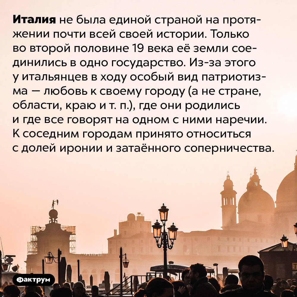 В чём особенность итальянского патриотизма. Италия не была единой страной на протяжении почти всей своей истории. Только во второй половине 19 века её земли соединились в одно государство. Из-за этого у итальянцев в ходу особый вид патриотизма — любовь к своему городу (а не стране, области, краю и т. п.), где они родились и где все говорят на одном с ними наречии. К соседним городам принято относиться с долей иронии и затаённого соперничества.