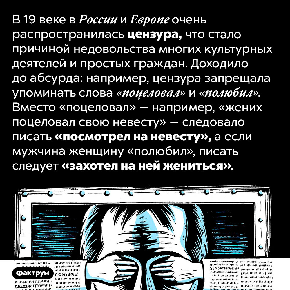 Цензура в России в 19 веке доходила до абсурда. В 19 веке в России и Европе очень распространилась цензура, что стало причиной недовольства многих культурных деятелей и простых граждан. Доходило до абсурда: например, цензура запрещала упоминать слова «поцеловал» и «полюбил». Вместо «поцеловал» — например, «жених поцеловал свою невесту» — следовало писать «посмотрел на невесту», а если мужчина женщину «полюбил», писать следует «захотел на ней жениться».
