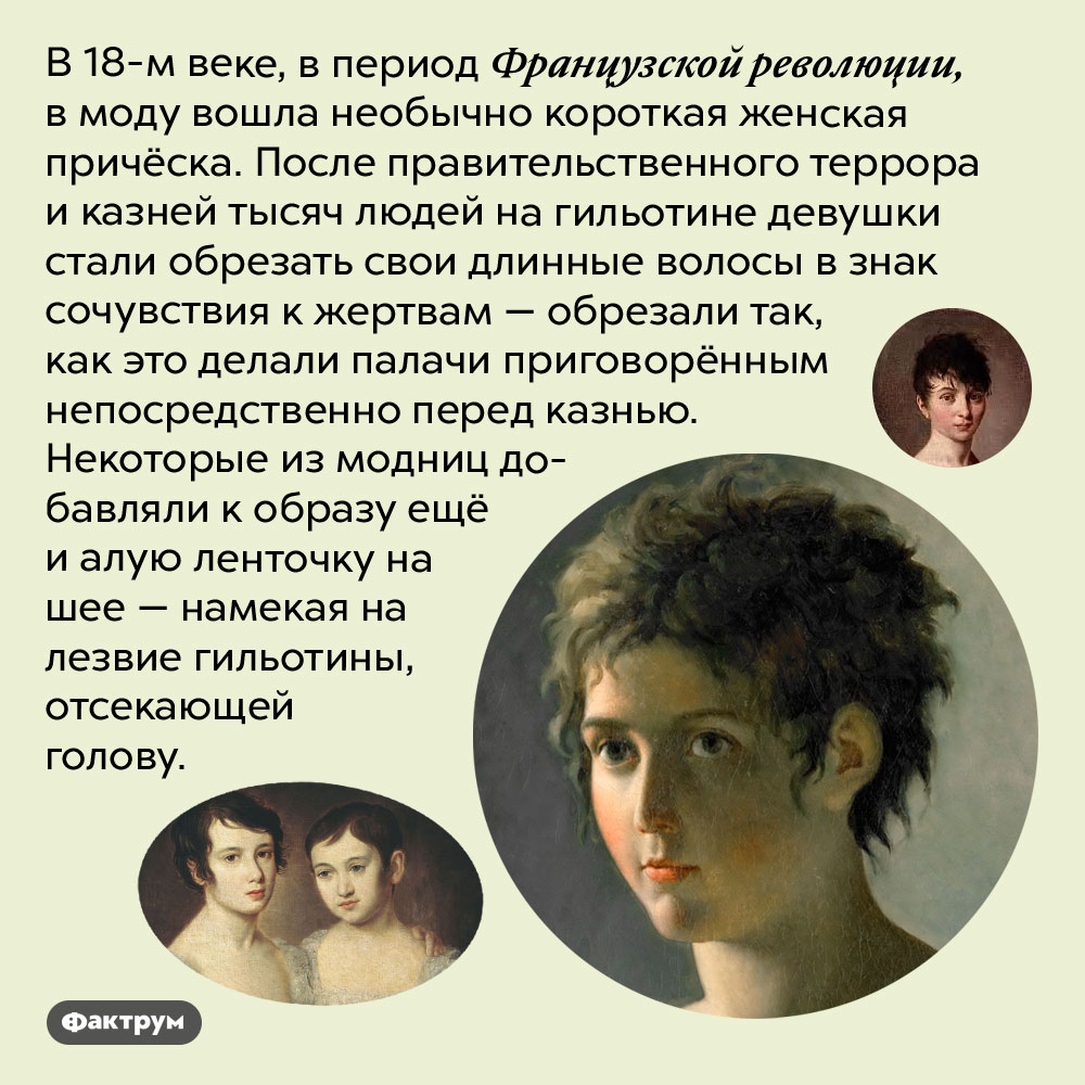 Причёска, вдохновлённая гильотиной. В 18-м веке, в период Французской революции, в моду вошла необычно короткая женская причёска. После правительственного террора и казней тысяч людей на гильотине девушки стали обрезать свои длинные волосы в знак сочувствия к жертвам — обрезали так, как это делали палачи приговорённым непосредственно перед казнью. Некоторые из модниц добавляли к образу ещё и алую ленточку на шее — намекая на лезвие гильотины, отсекающей голову.