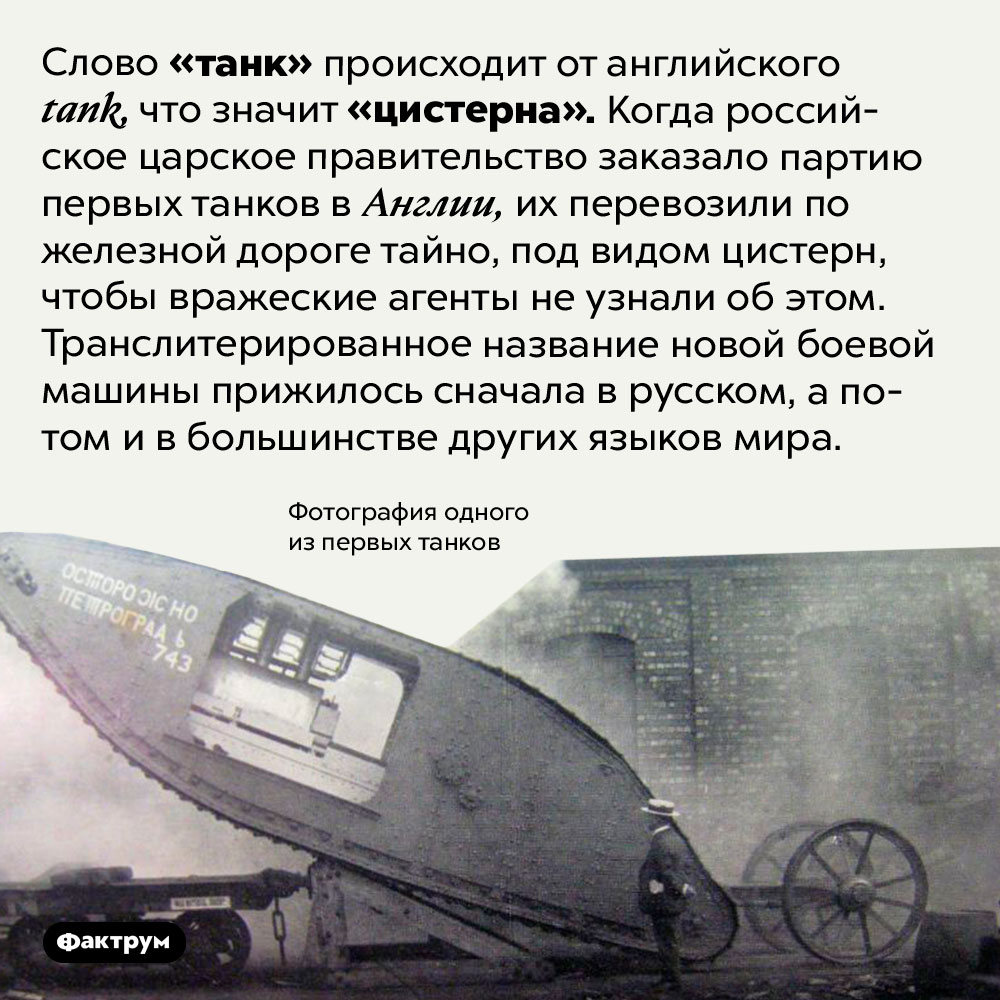 Происхождение слова «танк». Слово «танк» происходит от английского <em>tank,</em> что значит «цистерна». Когда российское царское правительство заказало партию первых танков в Англии, их перевозили по железной дороге тайно, под видом цистерн, чтобы вражеские агенты не узнали об этом. Транслитерированное название новой боевой машины прижилось сначала в русском, а потом и в большинстве других языков мира.